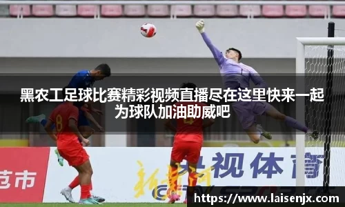 黑农工足球比赛精彩视频直播尽在这里快来一起为球队加油助威吧
